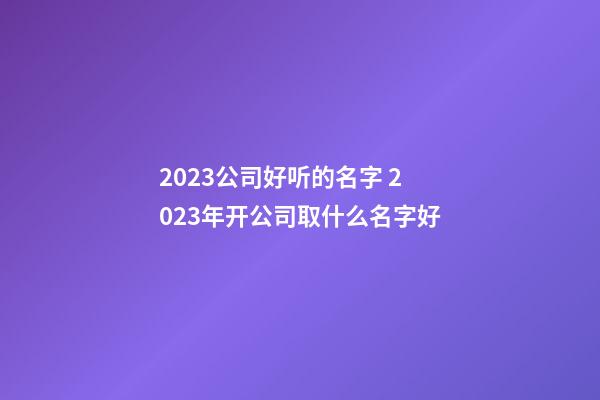 2023公司好听的名字 2023年开公司取什么名字好-第1张-公司起名-玄机派